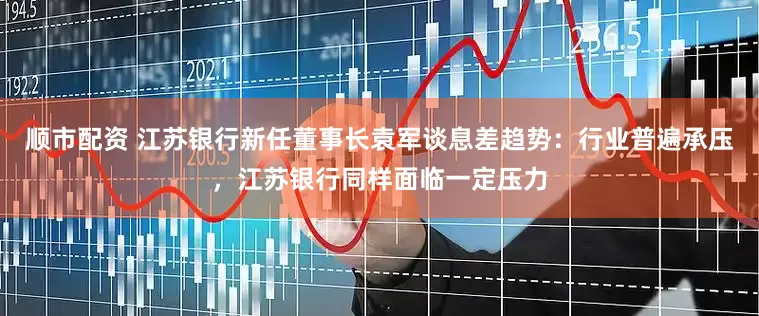 顺市配资 江苏银行新任董事长袁军谈息差趋势：行业普遍承压，江苏银行同样面临一定压力